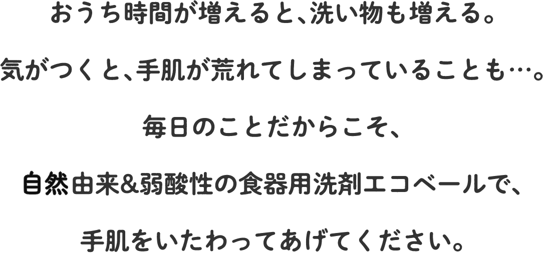 おうち時間が増えると、洗い物も増える。気がつくと、手肌が荒れてしまっていることも…。毎日のことだからこそ、植物由来&弱酸性の食器用洗剤エコベールで、手肌をいたわってあげてください。