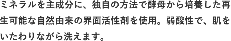 ミネラルを主成分に、独自の方法で酵母から培養した再生可能な植物由来の界面活性剤を使用。弱酸性で、肌をいたわりながら洗えます。