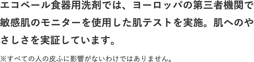 エコベール食器用洗剤では、ヨーロッパの第三者機関で敏感肌のモニターを使用した肌テストを実施。肌へのやさしさを実証しています。 ※すべての人の皮ふに影響がないわけではありません。