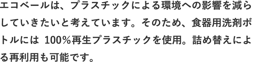 エコベールは、プラスチックによる環境への影響を減らしていきたいと考えています。そのため、食器用洗剤ボトルには100％再生プラスチックを使用。詰め替えによる再利用も可能です。