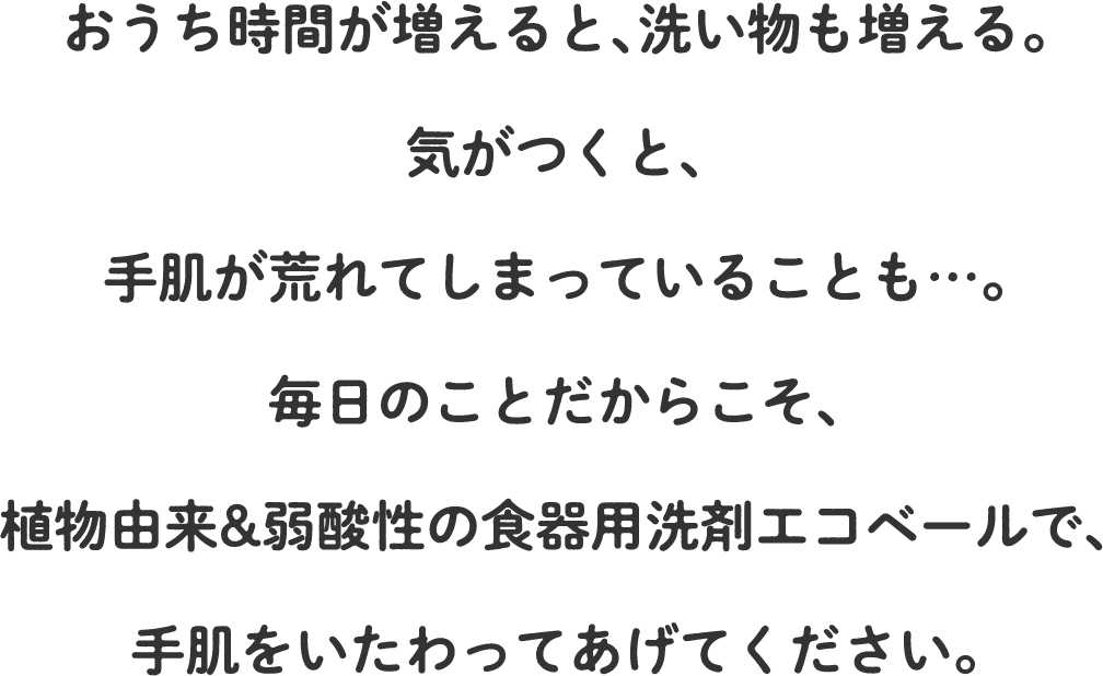 おうち時間が増えると、洗い物も増える。気がつくと、手肌が荒れてしまっていることも…。毎日のことだからこそ、植物由来&弱酸性の食器用洗剤エコベールで、手肌をいたわってあげてください。